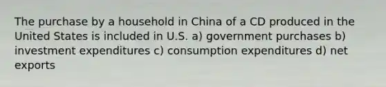 The purchase by a household in China of a CD produced in the United States is included in U.S. a) government purchases b) investment expenditures c) consumption expenditures d) net exports