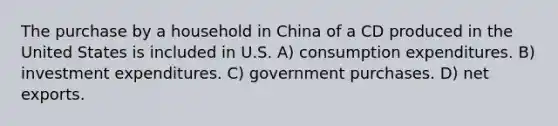 The purchase by a household in China of a CD produced in the United States is included in U.S. A) consumption expenditures. B) investment expenditures. C) government purchases. D) net exports.