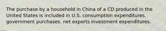 The purchase by a household in China of a CD produced in the United States is included in U.S. consumption expenditures. government purchases. net exports investment expenditures.