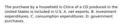 The purchase by a household in China of a CD produced in the United States is included in U.S. A. net exports. B. investment expenditures. C. consumption expenditures. D. government purchases.