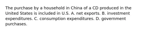 The purchase by a household in China of a CD produced in the United States is included in U.S. A. net exports. B. investment expenditures. C. consumption expenditures. D. government purchases.