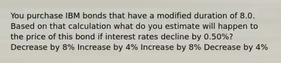 You purchase IBM bonds that have a modified duration of 8.0. Based on that calculation what do you estimate will happen to the price of this bond if interest rates decline by 0.50%? Decrease by 8% Increase by 4% Increase by 8% Decrease by 4%