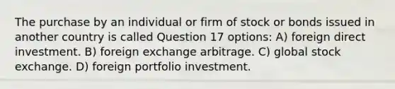 The purchase by an individual or firm of stock or bonds issued in another country is called Question 17 options: A) foreign direct investment. B) foreign exchange arbitrage. C) global stock exchange. D) foreign portfolio investment.