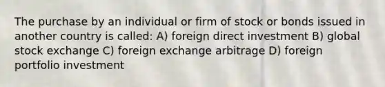 The purchase by an individual or firm of stock or bonds issued in another country is called: A) foreign direct investment B) global stock exchange C) foreign exchange arbitrage D) foreign portfolio investment