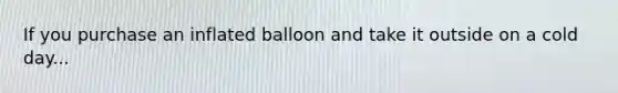 If you purchase an inflated balloon and take it outside on a cold day...