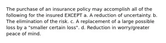 The purchase of an insurance policy may accomplish all of the following for the insured EXCEPT a. A reduction of uncertainty. b. The elimination of the risk. c. A replacement of a large possible loss by a "smaller certain loss". d. Reduction in worry/greater peace of mind.