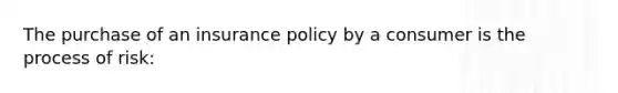 The purchase of an insurance policy by a consumer is the process of risk: