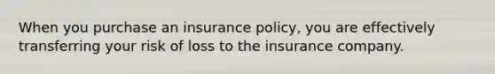 When you purchase an insurance policy, you are effectively transferring your risk of loss to the insurance company.