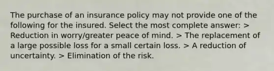 The purchase of an insurance policy may not provide one of the following for the insured. Select the most complete answer: > Reduction in worry/greater peace of mind. > The replacement of a large possible loss for a small certain loss. > A reduction of uncertainty. > Elimination of the risk.