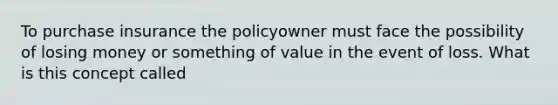 To purchase insurance the policyowner must face the possibility of losing money or something of value in the event of loss. What is this concept called