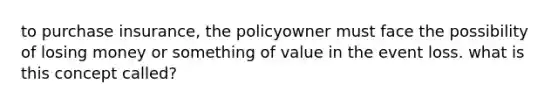 to purchase insurance, the policyowner must face the possibility of losing money or something of value in the event loss. what is this concept called?