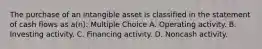 The purchase of an intangible asset is classified in the statement of cash flows as a(n): Multiple Choice A. Operating activity. B. Investing activity. C. Financing activity. D. Noncash activity.