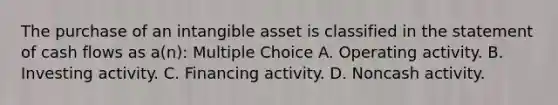 The purchase of an intangible asset is classified in the statement of cash flows as a(n): Multiple Choice A. Operating activity. B. Investing activity. C. Financing activity. D. Noncash activity.