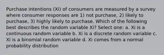 Purchase intentions (Xi) of consumers are measured by a survey where consumer responses are 1) not purchase, 2) likely to purchase, 3) highly likely to purchase. Which of the following best describes the random variable Xi? Select one: a. Xi is a continuous random variable b. Xi is a discrete random variable c. Xi is a binomial random variable d. Xi comes from a normal probability distribution