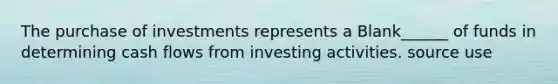 The purchase of investments represents a Blank______ of funds in determining cash flows from investing activities. source use