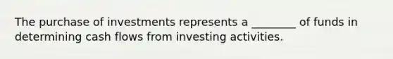 The purchase of investments represents a ________ of funds in determining cash flows from investing activities.