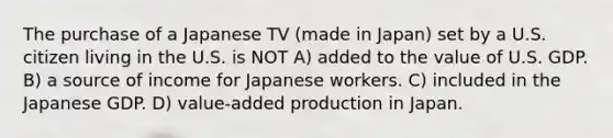 The purchase of a Japanese TV (made in Japan) set by a U.S. citizen living in the U.S. is NOT A) added to the value of U.S. GDP. B) a source of income for Japanese workers. C) included in the Japanese GDP. D) value-added production in Japan.