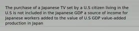 The purchase of a Japanese TV set by a U.S citizen living in the U.S is not included in the Japanese GDP a source of income for Japanese workers added to the value of U.S GDP value-added production in Japan