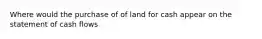 Where would the purchase of of land for cash appear on the statement of cash flows