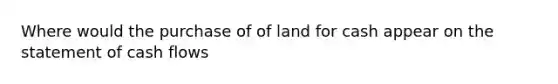 Where would the purchase of of land for cash appear on the statement of cash flows