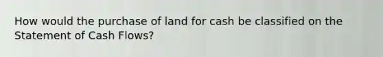 How would the purchase of land for cash be classified on the Statement of Cash Flows?