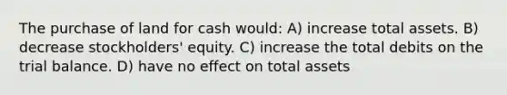 The purchase of land for cash would: A) increase total assets. B) decrease stockholders' equity. C) increase the total debits on the trial balance. D) have no effect on total assets