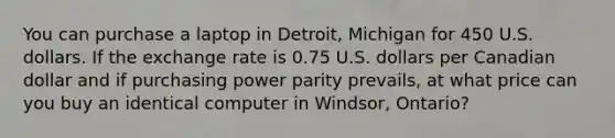 You can purchase a laptop in Detroit, Michigan for 450 U.S. dollars. If the exchange rate is 0.75 U.S. dollars per Canadian dollar and if purchasing power parity​ prevails, at what price can you buy an identical computer in​ Windsor, Ontario?