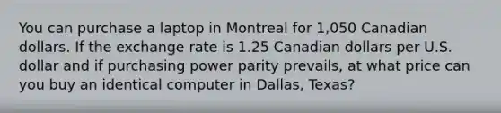 You can purchase a laptop in Montreal for 1,050 Canadian dollars. If the exchange rate is 1.25 Canadian dollars per U.S. dollar and if purchasing power parity​ prevails, at what price can you buy an identical computer in​ Dallas, Texas?