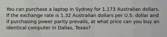 You can purchase a laptop in Sydney for 1,173 Australian dollars. If the exchange rate is 1.32 Australian dollars per U.S. dollar and if purchasing power parity​ prevails, at what price can you buy an identical computer in​ Dallas, Texas?