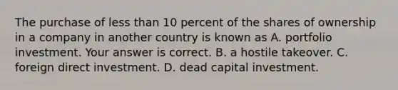 The purchase of <a href='https://www.questionai.com/knowledge/k7BtlYpAMX-less-than' class='anchor-knowledge'>less than</a> 10 percent of the shares of ownership in a company in another country is known as A. portfolio investment. Your answer is correct. B. a hostile takeover. C. foreign direct investment. D. dead capital investment.