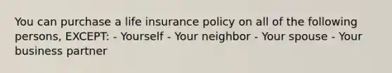 You can purchase a life insurance policy on all of the following persons, EXCEPT: - Yourself - Your neighbor - Your spouse - Your business partner