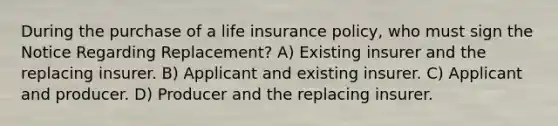 During the purchase of a life insurance policy, who must sign the Notice Regarding Replacement? A) Existing insurer and the replacing insurer. B) Applicant and existing insurer. C) Applicant and producer. D) Producer and the replacing insurer.