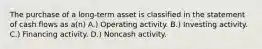 The purchase of a long-term asset is classified in the statement of cash flows as a(n) A.) Operating activity. B.) Investing activity. C.) Financing activity. D.) Noncash activity.