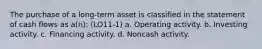 The purchase of a long-term asset is classified in the statement of cash flows as a(n): (LO11-1) a. Operating activity. b. Investing activity. c. Financing activity. d. Noncash activity.