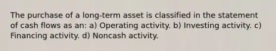 The purchase of a long-term asset is classified in the statement of cash flows as an: a) Operating activity. b) Investing activity. c) Financing activity. d) Noncash activity.