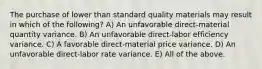 The purchase of lower than standard quality materials may result in which of the following? A) An unfavorable direct-material quantity variance. B) An unfavorable direct-labor efficiency variance. C) A favorable direct-material price variance. D) An unfavorable direct-labor rate variance. E) All of the above.