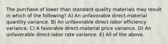 The purchase of lower than standard quality materials may result in which of the following? A) An unfavorable direct-material quantity variance. B) An unfavorable direct-labor efficiency variance. C) A favorable direct-material price variance. D) An unfavorable direct-labor rate variance. E) All of the above.