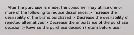 - After the purchase is made, the consumer may utilize one or more of the following to reduce dissonance: > Increase the desirability of the brand purchased > Decrease the desirability of rejected alternatives > Decrease the importance of the purchase decision > Reverse the purchase decision (return before use)