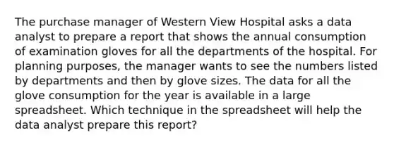 The purchase manager of Western View Hospital asks a data analyst to prepare a report that shows the annual consumption of examination gloves for all the departments of the hospital. For planning purposes, the manager wants to see the numbers listed by departments and then by glove sizes. The data for all the glove consumption for the year is available in a large spreadsheet. Which technique in the spreadsheet will help the data analyst prepare this report?