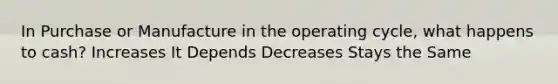 In Purchase or Manufacture in the operating cycle, what happens to cash? Increases It Depends Decreases Stays the Same