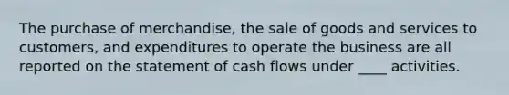 The purchase of merchandise, the sale of goods and services to customers, and expenditures to operate the business are all reported on the statement of cash flows under ____ activities.