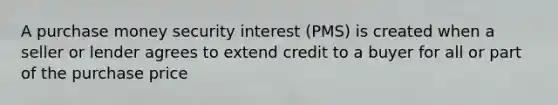 A purchase money security interest (PMS) is created when a seller or lender agrees to extend credit to a buyer for all or part of the purchase price