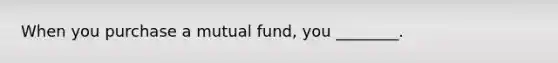 When you purchase a mutual fund, you ________.