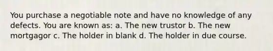 You purchase a negotiable note and have no knowledge of any defects. You are known as: a. The new trustor b. The new mortgagor c. The holder in blank d. The holder in due course.