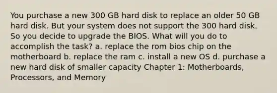 You purchase a new 300 GB hard disk to replace an older 50 GB hard disk. But your system does not support the 300 hard disk. So you decide to upgrade the BIOS. What will you do to accomplish the task? a. replace the rom bios chip on the motherboard b. replace the ram c. install a new OS d. purchase a new hard disk of smaller capacity Chapter 1: Motherboards, Processors, and Memory