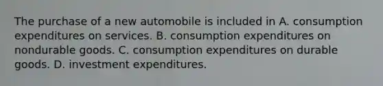 The purchase of a new automobile is included in A. consumption expenditures on services. B. consumption expenditures on nondurable goods. C. consumption expenditures on durable goods. D. investment expenditures.