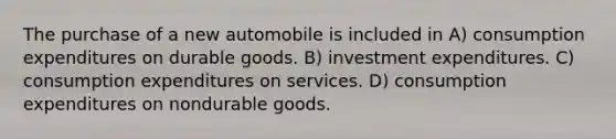 The purchase of a new automobile is included in A) consumption expenditures on durable goods. B) investment expenditures. C) consumption expenditures on services. D) consumption expenditures on nondurable goods.