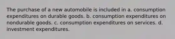 The purchase of a new automobile is included in a. consumption expenditures on durable goods. b. consumption expenditures on nondurable goods. c. consumption expenditures on services. d. investment expenditures.