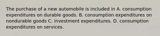 The purchase of a new automobile is included in A. consumption expenditures on durable goods. B. consumption expenditures on nondurable goods C. investment expenditures. D. consumption expenditures on services.