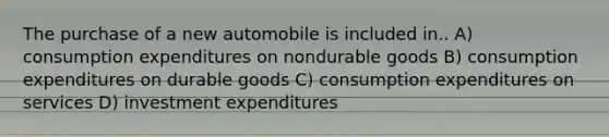 The purchase of a new automobile is included in.. A) consumption expenditures on nondurable goods B) consumption expenditures on durable goods C) consumption expenditures on services D) investment expenditures